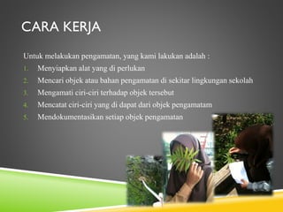 CARA KERJA
Untuk melakukan pengamatan, yang kami lakukan adalah :
1.

Menyiapkan alat yang di perlukan

2.

Mencari objek atau bahan pengamatan di sekitar lingkungan sekolah

3.

Mengamati ciri-ciri terhadap objek tersebut

4.

Mencatat ciri-ciri yang di dapat dari objek pengamatam

5.

Mendokumentasikan setiap objek pengamatan

 