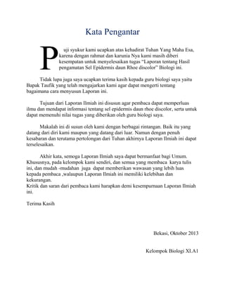 Kata Pengantar

P

uji syukur kami ucapkan atas kehadirat Tuhan Yang Maha Esa,
karena dengan rahmat dan karunia Nya kami masih diberi
kesempatan untuk menyelesaikan tugas “Laporan tentang Hasil
pengamatan Sel Epidermis daun Rhoe discolor” Biologi ini.

Tidak lupa juga saya ucapkan terima kasih kepada guru biologi saya yaitu
Bapak Taufik yang telah mengajarkan kami agar dapat mengerti tentang
bagaimana cara menyusun Laporan ini.
Tujuan dari Laporan Ilmiah ini disusun agar pembaca dapat memperluas
ilmu dan mendapat informasi tentang sel epidermis daun rhoe discolor, serta untuk
dapat memenuhi nilai tugas yang diberikan oleh guru biologi saya.
Makalah ini di susun oleh kami dengan berbagai rintangan. Baik itu yang
datang dari diri kami maupun yang datang dari luar. Namun dengan penuh
kesabaran dan terutama pertolongan dari Tuhan akhirnya Laporan Ilmiah ini dapat
terselesaikan.
Akhir kata, semoga Laporan Ilmiah saya dapat bermanfaat bagi Umum.
Khususnya, pada kelompok kami sendiri, dan semua yang membaca karya tulis
ini, dan mudah -mudahan juga dapat memberikan wawasan yang lebih luas
kepada pembaca ,walaupun Laporan Ilmiah ini memiliki kelebihan dan
kekurangan.
Kritik dan saran dari pembaca kami harapkan demi kesempurnaan Laporan Ilmiah
ini.
Terima Kasih

Bekasi, Oktober 2013

Kelompok Biologi XI.A1

 