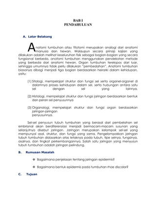 BAB I
PENDAHULUAN
A. Latar Belakang

A

natomi tumbuhan atau fitotomi merupakan analogi dari anatomi
manusia dan hewan. Walaupun secara prinsip kajian yang
dilakukan adalah melihat keseluruhan fisik sebagai bagian-bagian yang secara
fungsional berbeda, anatomi tumbuhan menggunakan pendekatan metode
yang berbeda dari anatomi hewan. Organ tumbuhan terekspos dari luar,
sehingga umumnya tidak perlu dilakukan “pembedahan”. Anatomi tumbuhan
biasanya dibagi menjadi tiga bagian berdasarkan heirarki dalam kehidupan,
yaitu:
(1) Sitologi, mempelajari struktur dan fungsi sel serta organel-organel di
dalamnya proses kehidupan dalam sel, serta hubungan antara satu
sel
dengan
sel
yang
lainnya.
(2) Histologi, mempelajari struktur dan fungsi jaringan berdasarkan bentuk
dan peran sel penyusunnya
(3) Organologi, mempelajari struktur dan fungsi organ berdasarkan
jaringan-jaringan
penyusunnya.
Sel-sel penyusun tubuh tumbuhan yang berasal dari pembelahan sel
embrional akan berdiferensiasi menjadi bermacam-macam susunan yang
selanjutnya disebut jaringan. Jaringan merupakan kelompok sel-sel yang
mempunyai asal, struktur, dan fungsi yang sama. Pengelompokkan jaringan
tubuh tumbuhan didasarkan atas letaknya pada tubuh, tipe selnya, fungsinya,
asalnya, dan tingkat perkembangannya. Salah satu jaringan yang menyusun
tubuh tumbuhan adalah jaringan pelindung.
B.

Rumusan Masalah

 Bagaimana penjelasan tentang jaringan epidermis?
 Bagaimana bentuk epidermis pada tumbuhan rhoe discolor?
C.

Tujuan

 