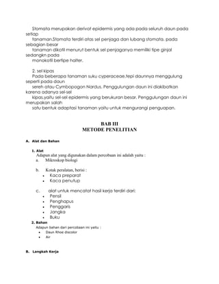 Stomata merupakan derivat epidermis yang ada pada seluruh daun pada
setiap
tanaman.Stomata terdiri atas sel penjaga dan lubang stomata. pada
sebagian besar
tanaman dikotil menurut bentuk sel penjaganya memiliki tipe ginjal
sedangkn pada
monokotil bertipe halter.
2. sel kipas
Pada beberapa tanaman suku cyperaceae,tepi daunnya menggulung
seperti pada daun
sereh atau Cymbopogon Nardus. Penggulungan daun ini diakibatkan
karena adanya sel-sel
kipas,yaitu sel-sel epidermis yang berukuran besar. Penggulungan daun ini
merupakan salah
satu bentuk adaptasi tanaman yaitu untuk mengurangi penguapan.

BAB III
METODE PENELITIAN
A. Alat dan Bahan
1. Alat

Adapun alat yang digunakan dalam percobaan ini adalah yaitu :
a. Mikroskop biologi
b.



Kotak peralatan, berisi :
Kaca preparat
Kaca penutup

c.

alat untuk mencatat hasil kerja terdiri dari:
Pensil
Penghapus
Penggaris
Jangka
Buku






2. Bahan

Adapun bahan dari percobaan ini yaitu :

Daun Rhoe discolor


Air

B. Langkah Kerja

 