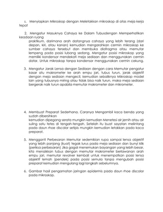 1.

Menyiapkan Mikroskop dengan Meletakkan mikroskop di atas meja kerja

tepat
2. Mengatur Masuknya Cahaya ke Dalam Tubusdengan Memperhatikan
keadaan ruang
praktikum, darimana arah datangnya cahaya yang lebih terang (dari
depan, kiri, atau kanan) kemudian mengarahkan cermin mikroskop ke
sumber cahaya tersebut dan membuka diafragma atau memutar
lempeng pada posisi lubang sedang. Mengatur posisi mikroskop yang
memiliki kondensor mendekati meja sediaan dan menggunakan cermin
datar. Untuk mikroskop tanpa kondensor menggunakan cermin cekung.
3. Mengatur Jarak Lensa dengan Sediaan dengan cara Memutar pengatur
kasar atu makrometer ke arah empu jari, tubus turun, jarak objektif
dengan meja sediaan mengecil, kemudian sebaliknya Mikroskop model
lain yang tubusnya miring atau tidak bisa naik turun, maka meja sediaan
bergerak naik turun apabila memutar makrometer dan mikrometer.

4. Membuat Preparat Sederhana. Caranya Mengambil kaca benda yang
sudah dibersihkan
kemudian dipegang serata mungkin kemudian Menetesi air jernih atau air
suling satu tetes di tengah-tengah. Setelah itu buat sayatan melintang
pada daun rhoe discolor setipis mungkin kemudian letakkan pada kaca
preparat.
5. Mengganti Perbesaran Memutar sedemikian rupa sampai lensa objektif
yang lebih panjang (kuat) tegak lurus pada meja sediaan dan bunyi klik
(periksa perbesaran) Jika gagal menemukan bayangan yang lebih besar,
kita menaikkan tubus dengan memutar makrometer berlawanan arah
empu jari, memutar revolver kembali untuk menempatkan posisi lensa
objektif lemah (pendek) pada posisi semula tanpa mengubah posisi
preparat kemudian mengulang lagi langkah sebelumnya.
6. Gambar hasil pengamatan jaringan epidermis pada daun rhoe discolor
pada mikroskop.

 