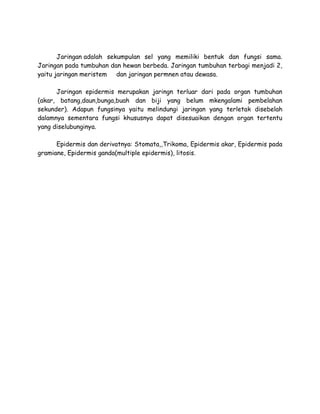 Jaringan adalah sekumpulan sel yang memiliki bentuk dan fungsi sama.
Jaringan pada tumbuhan dan hewan berbeda. Jaringan tumbuhan terbagi menjadi 2,
yaitu jaringan meristem
dan jaringan permnen atau dewasa.
Jaringan epidermis merupakan jaringn terluar dari pada organ tumbuhan
(akar, batang,daun,bunga,buah dan biji yang belum mkengalami pembelahan
sekunder). Adapun fungsinya yaitu melindungi jaringan yang terletak disebelah
dalamnya sementara fungsi khususnya dapat disesuaikan dengan organ tertentu
yang diselubunginya.
Epidermis dan derivatnya: Stomata,,Trikoma, Epidermis akar, Epidermis pada
gramiane, Epidermis ganda(multiple epidermis), litosis.

 