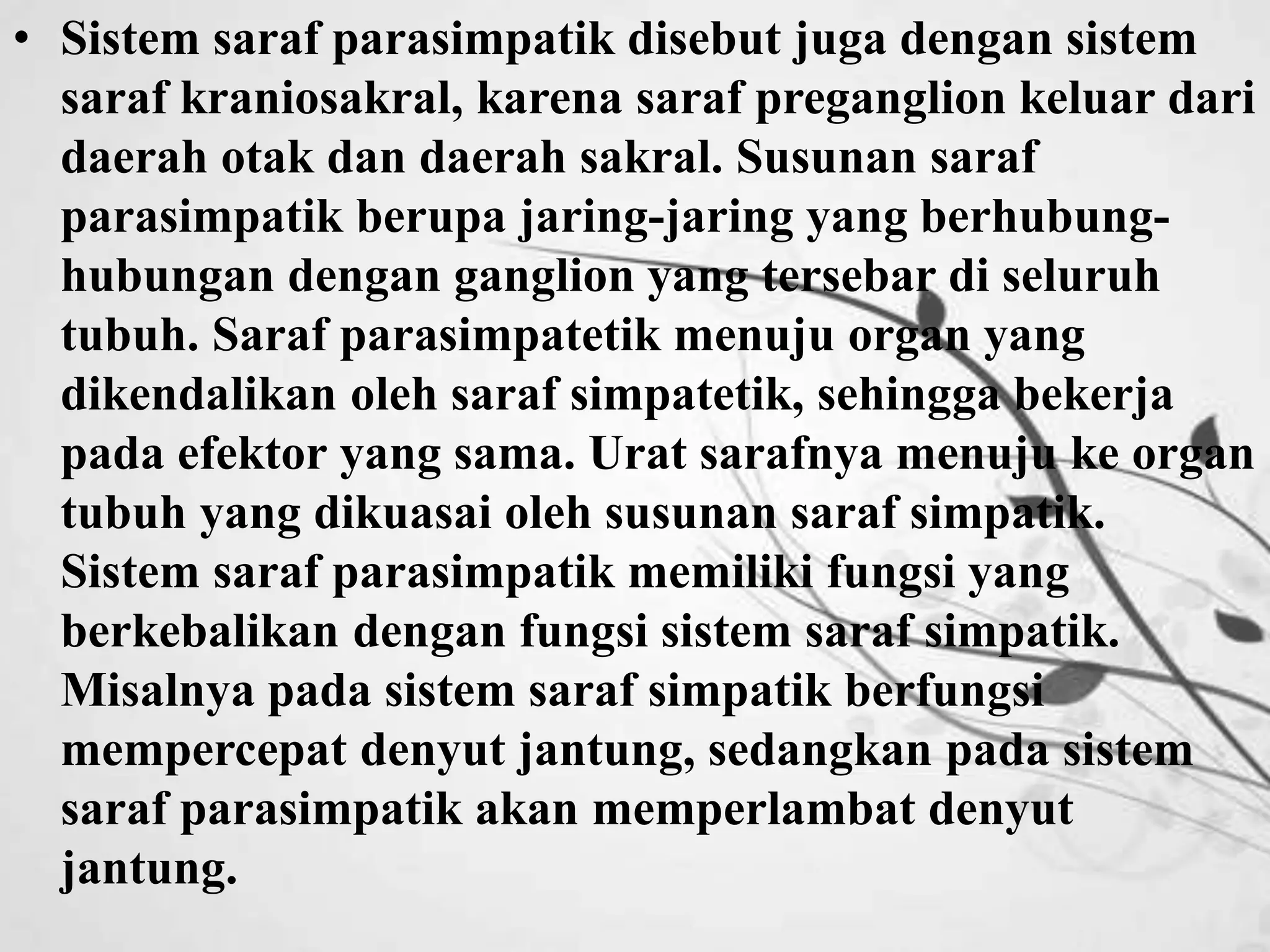 • Sistem saraf parasimpatik disebut juga dengan sistem 
saraf kraniosakral, karena saraf preganglion keluar dari 
daerah otak dan daerah sakral. Susunan saraf 
parasimpatik berupa jaring-jaring yang berhubung-hubungan 
dengan ganglion yang tersebar di seluruh 
tubuh. Saraf parasimpatetik menuju organ yang 
dikendalikan oleh saraf simpatetik, sehingga bekerja 
pada efektor yang sama. Urat sarafnya menuju ke organ 
tubuh yang dikuasai oleh susunan saraf simpatik. 
Sistem saraf parasimpatik memiliki fungsi yang 
berkebalikan dengan fungsi sistem saraf simpatik. 
Misalnya pada sistem saraf simpatik berfungsi 
mempercepat denyut jantung, sedangkan pada sistem 
saraf parasimpatik akan memperlambat denyut 
jantung. 
 