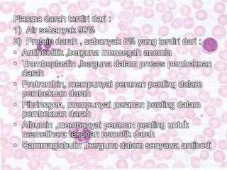 Plasma darah terdiri dari : 
1) Air sebanyak 90% 
2) Protein darah , sebanyak 8% yang terdiri dari : 
• Antiheofilik ,berguna mencegah anemia 
• Tromboplastin ,berguna dalam proses pembekuan 
darah 
• Protrombin, mempunyai peranan penting dalam 
pembekuan darah 
• Fibrinogen, mempunyai peranan penting dalam 
pembekuan darah 
• Albumin ,mempunyai peranan penting untuk 
memelihara tekanan osmotik darah 
• Gammaglobulin ,berguna dalam senyawa antibodi 
 