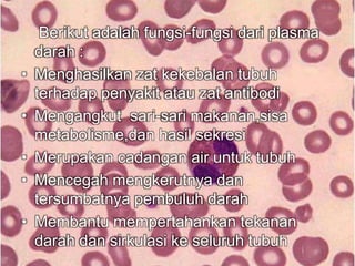 Berikut adalah fungsi-fungsi dari plasma 
darah : 
• Menghasilkan zat kekebalan tubuh 
terhadap penyakit atau zat antibodi 
• Mengangkut sari-sari makanan,sisa 
metabolisme,dan hasil sekresi 
• Merupakan cadangan air untuk tubuh 
• Mencegah mengkerutnya dan 
tersumbatnya pembuluh darah 
• Membantu mempertahankan tekanan 
darah dan sirkulasi ke seluruh tubuh 
 
