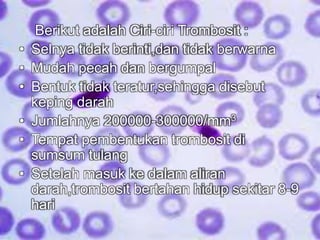 Berikut adalah Ciri-ciri Trombosit : 
• Selnya tidak berinti,dan tidak berwarna 
• Mudah pecah dan bergumpal 
• Bentuk tidak teratur,sehingga disebut 
keping darah 
• Jumlahnya 200000-300000/mm3 
• Tempat pembentukan trombosit di 
sumsum tulang 
• Setelah masuk ke dalam aliran 
darah,trombosit bertahan hidup sekitar 8-9 
hari 
 