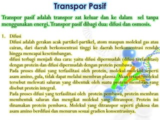 Transpor pasif adalah transpor zat keluar dan ke dalam sel tanpa
menggunakan energi.Transpor pasif dibagi dua: difusi dan osmosis.
1. Difusi
Difusi adalah gerakan acak partikel-partikel, atom maupun molekul gas atau
cairan, dari daerah berkonsentrasi tinggi ke daerah berkonsentrasi rendah
hingga mencapai kesetimbangan.
difusi terbagi menjadi dua cara: yaitu difusi dipermudah (difusi terfasilitasi)
dengan protein dan difusi dipermudah dengan protein pembawa.
Pada proses difusi yang terfasilitasi oleh protein, molekul-molekul seperti
asam amino, gula, tidak dapat melalui membran plasma. Akan tetapi, molekul
tersebut melewati saluran yang dibentuk oleh suatu protein membran yang
disebut protein integral.
Pada proses difusi yang terfasilitasi oleh protein pembawa, protein membran
membentuk saluran dan mengikat molekul yang ditranspor. Protein ini
dinamakan protein pembawa. Molekul yang ditranspor seperti glukosa dan
asam amino berdifusi dan menurun sesuai gradien konsentrasinya.
Transpor Pasif
 
