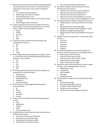 17. Berdasarkan standar nasional Indonesia (SNI) tentang tata
cara perencanaan sumur resapan air hujan untuk lahan
pekarangan,persyaratan umum yang harus dipenuhi
adalah ….
a. harus berada dilahan yanglabil
b. dekat dengan penimbunan sampah
c. tanah berlereng dan curam
d. dijauhkan dari septic tank (minimum5 meter diukur
dari tepi)
e. dekat dengan pondasi bangunan
18. Energi yang dihasilkan dari proses pembusukan bahan-
bahan organik,misalnyalimbah pertanian,sayuran dan
kotoran hewan oleh mikroorganismeadalah ….
a. biogas
b. biofuel
c. biomassa
d. LPG
e. LNG
19. Pencemaran udara dapatditimbulkan oleh gas-gas
sebagai berikut, kecuali ….
a. CFC
b. CO
c. CO2
d. SO2
e. H2SO4
20. Bahan yang terdapat dalampendingin ruang(AC), lemari
es, dan aerosol atau alatpenyemprot (spray) yang dapat
mencemari udara adalah ….
a. CO2
b. CO
c. SO2
d. H2O
e. CFC
21. Peristiwa pertambahan volume atau ukuran organisme
yang bersifatirreversibel disebut…
a. Pertumbuhan
b. Perkembangan
c. Berkembang biak
d. Pemekaran
e. Timbuh Kembang
22. Faktor berikut ini yangmenghambat pertumbuhan
tanaman adalah …
a. Air
b. Nutrisi
c. Hormon
d. Hereditas
e. Cahaya
23. Faktor berikut ini mempercepat terjadinya penguapan,
kecuali ..
a. Suhu
b. Kelembaban
c. Cahaya
d. Angin
e. Luas permukaan daun
24. Karbondioksida di udaradapatterserap masuk ke dalam
tubuh tanaman karena …
a. Diperlukan untuk proses fotosintesis
b. Kadar dalamsel tumbuhan tinggi
c. Sangat diperlukan untuk bernafas
d. Kadar dalamsel tumbuhan rendah
e. Daun tidak aktif melakukan pernafasan
25. Pemupukan yangberlebihan pada tanaman akan
berakibattanaman menjadi ….
a. Tumbuh subur karena unsur hara berlebihan
b. Mati karena sel akar akan kekurangan air
c. Mati karena sel akar akan kelebihan air
d. Mati karena sel akar akan kelebihan unsur hara
e. Tumbuh subur karena sel akar mengeluarkan cairan
26. Hati dapat berfungsi sebagai alatpencernaan karena ….
a. Mengandung bilirubin yangmemberi warna pada
feses
b. Mengubah glukosa menjadi glikogen
c. Menghasilkan empedu untuk mengemulsi lemak
d. Mengubah glikogen menjadi glukosa
e. Mengandung biliverdin yangmemberi warna pada
urine
27. Berdasar makanan yangdimakan , maka berudu katak
termasuk ..
a. Karnivora
b. Omnivora
c. Herbivora
d. Produsen
e. Pengurai
28. Kita dapatterangsanguntuk bernafas apabila kita
menutup mulut dan hidung hal ini disebabkan karena …
a. Kadar O2 dalamdarah rendah
b. Kadar CO2 dalamdarah rendah
c. Kadar CO2 dan O2 dalamdarah rendah
d. Kadar CO2 dalamdarah tinggi
e. Kadar O2 dalamdarah tinggi
29. Reproduksi pada makhluk berderajatrendah ini dapat
berfungsi untuk mempertahankan jenisnya
a. Pembentukan tunas
b. Fragmentasi
c. Spora vegetatif
d. Konyugasi
e. Pembelahan biner
30. Pada penderita diabetes melitus mudah terjadi infeksi
karena …
a. Kadar gulanya tinggi
b. Sel leukositterganggu fungsinya
c. Produksi leukositsangatrendah
d. Penderita umumnya gemuk
e. Pembuluh darahnya mengalami kekakuan
 