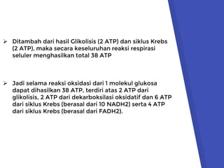  Ditambah dari hasil Glikolisis (2 ATP) dan siklus Krebs
(2 ATP), maka secara keseluruhan reaksi respirasi
seluler menghasilkan total 38 ATP
 Jadi selama reaksi oksidasi dari 1 molekul glukosa
dapat dihasilkan 38 ATP, terdiri atas 2 ATP dari
glikolisis, 2 ATP dari dekarboksilasi oksidatif dan 6 ATP
dari siklus Krebs (berasal dari 10 NADH2) serta 4 ATP
dari siklus Krebs (berasal dari FADH2).
 