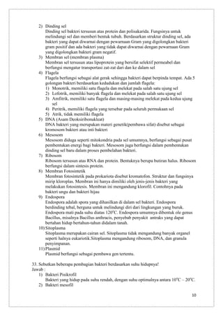 2) Dinding sel
Dinding sel bakteri tersusun atas protein dan polisakarida. Fungsinya untuk
melindungi sel dan memberi bentuk tubuh. Berdasarkan struktur dinding sel, ada
bakteri yang dapat diwarnai dengan pewarnaan Gram yang digolongkan bakteri
gram positif dan ada bakteri yang tidak dapat diwarnai dengan pewarnaan Gram
yang digolongkan bakteri gram negatif.
3) Membran sel (membran plasma)
Membran sel tersusun atas lipoprotein yang bersifat selektif permeabel dan
berfungsi mengatur transportasi zat-zat dari dan ke dalam sel
4) Flagela
Flagela berfungsi sebagai alat gerak sehingga bakteri dapat berpinda tempat. Ada 5
golongan bakteri berdasarkan kedudukan dan jumlah flagela:
1) Monotrik, memiliki satu flagela dan melekat pada salah satu ujung sel
2) Lofotrik, memiliki banyak flagela dan melekat pada salah satu ujung sel
3) Amfitrik, memiliki satu flagela dan masing-masing melekat pada kedua ujung
sel
4) Peritrik, memiliki flagela yang tersebar pada seluruh permukaan sel
5) Atrik, tidak memiliki flagela
5) DNA (Asam Deoksiribonukleat)
DNA bakteri yang merupakan materi genetik(pembawa sifat) disebut sebagai
kromosom bakteri atau inti bakteri
6) Mesosom
Mesosom diduga seperti mitokondria pada sel umumnya, berfungsi sebagai pusat
pembentukan energi bagi bakteri. Mesosom juga berfungsi dalam pembentukan
dinding sel baru dalam proses pembelahan bakteri.
7) Ribosom
Ribosom tersusun atas RNA dan protein. Bentuknya berupa butiran halus. Ribosom
berfungsi dalam sintesis protein.
8) Membran Fotosintetik
Membran fotosintetik pada prokariota disebut kromatofon. Struktur dan fungsinya
mirip kloroplas. Membran ini hanya dimiliki oleh jenis-jenis bakteri yang
melakukan fotosintesis. Membran ini mengandung klorofil. Contohnya pada
bakteri ungu dan bakteri hijau
9) Endospora
Endospora adalah spora yang dihasilkan di dalam sel bakteri. Endospora
berdinding tebal, berguna untuk melindungi diri dari lingkungan yang buruk.
Endospora mati pada suhu diatas 120oC. Endospora umumnya dibentuk ole genus
Bacillus, misalnya Bacillus anthracis, penyebab penyakit antraks yang dapat
bertahan hidup bertahun-tahun didalam tanah.
10) Sitoplasma
Sitoplasma merupakan cairan sel. Sitoplasma tidak mengandung banyak organel
seperti halnya eukariotik.Sitoplasma mengandung ribosom, DNA, dan granula
penyimpanan.
11) Plasmid
Plasmid berfungsi sebagai pembawa gen tertentu.
33. Sebutkan beberapa pembagian bakteri berdasarkan suhu hidupnya!
Jawab :
1) Bakteri Pisikrofil
Bakteri yang hidup pada suhu rendah, dengan suhu optimalnya antara 10oC – 20oC.
2) Bakteri mesofil
10

 