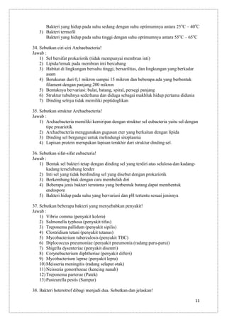 Bakteri yang hidup pada suhu sedang dengan suhu optimumnya antara 25oC – 40oC
3) Bakteri termofil
Bakteri yang hidup pada suhu tinggi dengan suhu optimumnya antara 55oC – 65oC
34. Sebutkan ciri-ciri Archaebacteria!
Jawab :
1) Sel bersifat prokariotik (tidak mempunyai membran inti)
2) Lipida/lemak pada membran inti bercabang
3) Habitat di lingkungan bersuhu tinggi, bersarilitas, dan lingkungan yang berkadar
asam
4) Berukuran dari 0,1 mikron sampai 15 mikron dan beberapa ada yang berbentuk
filament dengan panjang 200 mikron
5) Bentuknya bervariasi: bulat, batang, spiral, persegi panjang
6) Struktur tubuhnya sederhana dan diduga sebagai makhluk hidup pertama didunia
7) Dinding selnya tidak memiliki peptidoglikan
35. Sebutkan struktur Archaebacteria!
Jawab :
1) Archaebacteria memiliki kemiripan dengan struktur sel eubacteria yaitu sel dengan
tipe proariotik
2) Archaebacteria menggunakan gugusan eter yang berkaitan dengan lipida
3) Dinding sel bergungsi untuk melindungi sitoplasma
4) Lapisan protein merupakan lapisan terakhir dari struktur dinding sel.
36. Sebutkan sifat-sifat eubacteria!
Jawab :
1) Bentuk sel bakteri tetap dengan dinding sel yang terdiri atas selulosa dan kadangkadang terselubung lender
2) Inti sel yang tidak berdinding sel yang disebut dengan prokariotik
3) Berkembang biak dengan cara membelah diri
4) Beberapa jenis bakteri terutama yang berbentuk batang dapat membentuk
endospore
5) Bakteri hidup pada suhu yang bervariasi dan pH tertentu sesuai jenisnya
37. Sebutkan beberapa bakteri yang menyebabkan penyakit!
Jawab :
1) Vibrio comma (penyakit kolera)
2) Salmonella typhosa (penyakit tifus)
3) Treponema pallidum (penyakit sipilis)
4) Clostridium tetani (penyakit tetanus)
5) Mycobacterium tuberculosis (penyakit TBC)
6) Diplococcus pneumoniae (penyakit pneumonia (radang paru-paru))
7) Shigella dysenteriac (penyakit disentri)
8) Corynebacterium diphtheriae (penyakit difteri)
9) Mycobacterium leprae (penyakit lepra)
10) Meisseria meningitis (radang selaput otak)
11) Neisseria gonorrhoeae (kencing nanah)
12) Treponema parterue (Patek)
13) Pasteurella pestis (Sampar)
38. Bakteri heterotrof dibagi menjadi dua. Sebutkan dan jelaskan!
11

 