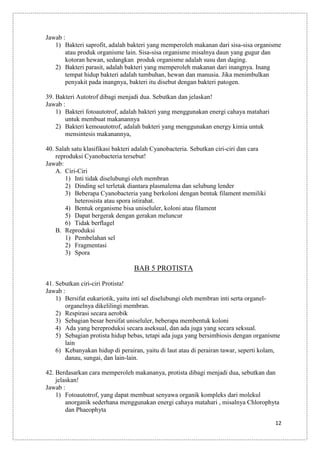 Jawab :
1) Bakteri saprofit, adalah bakteri yang memperoleh makanan dari sisa-sisa organisme
atau produk organisme lain. Sisa-sisa organisme misalnya daun yang gugur dan
kotoran hewan, sedangkan produk organisme adalah susu dan daging.
2) Bakteri parasit, adalah bakteri yang memperoleh makanan dari inangnya. Inang
tempat hidup bakteri adalah tumbuhan, hewan dan manusia. Jika menimbulkan
penyakit pada inangnya, bakteri itu disebut dengan bakteri patogen.
39. Bakteri Autotrof dibagi menjadi dua. Sebutkan dan jelaskan!
Jawab :
1) Bakteri fotoautotrof, adalah bakteri yang menggunakan energi cahaya matahari
untuk membuat makanannya
2) Bakteri kemoautotrof, adalah bakteri yang menggunakan energy kimia untuk
mensintesis makanannya,
40. Salah satu klasifikasi bakteri adalah Cyanobacteria. Sebutkan ciri-ciri dan cara
reproduksi Cyanobacteria tersebut!
Jawab:
A. Ciri-Ciri
1) Inti tidak diselubungi oleh membran
2) Dinding sel terletak diantara plasmalema dan selubung lender
3) Beberapa Cyanobacteria yang berkoloni dengan bentuk filament memiliki
heterosista atau spora istirahat.
4) Bentuk organisme bisa uniseluler, koloni atau filament
5) Dapat bergerak dengan gerakan meluncur
6) Tidak berflagel
B. Reproduksi
1) Pembelahan sel
2) Fragmentasi
3) Spora

BAB 5 PROTISTA
41. Sebutkan ciri-ciri Protista!
Jawab :
1) Bersifat eukariotik, yaitu inti sel diselubungi oleh membran inti serta organelorganelnya dikelilingi membran.
2) Respirasi secara aerobik
3) Sebagian besar bersifat uniseluler, beberapa membentuk koloni
4) Ada yang bereproduksi secara aseksual, dan ada juga yang secara seksual.
5) Sebagian protista hidup bebas, tetapi ada juga yang bersimbiosis dengan organisme
lain
6) Kebanyakan hidup di perairan, yaitu di laut atau di perairan tawar, seperti kolam,
danau, sungai, dan lain-lain.
42. Berdasarkan cara memperoleh makananya, protista dibagi menjadi dua, sebutkan dan
jelaskan!
Jawab :
1) Fotoautotrof, yang dapat membuat senyawa organik kompleks dari molekul
anorganik sederhana menggunakan energi cahaya matahari , misalnya Chlorophyta
dan Phaeophyta
12

 