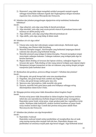 2) Heterotrof, yang tidak dapat mengubah molekul anorganik menjadi organik
sehingga memerlukan makanan organik dari lingkungannya dengan memakan
organisme lain, misalnya Rhizopoda dan Oomycota.
43. Sebutkan dan jelaskan penggolongan alga(protista mirip tumbuhan) berdasarkan
habitatnya!
Jawab :
1) Alga subaerial, yaitu alga yang hidup di daerah permukaan
2) Alga intertidal, yaitu alga yang secara perioik muncul di permukaan karena naik
turunnya air akibat pasang surut
3) Alga sublitoral, yaitu alga yang hidup dibawah permukaan air
4) Alga edafik, yaitu alga yang hidup di dalam tanah
44. Sebutkan ciri-ciri alga coklat!
Jawab :
1) Ukuran talus mulai dari mikroskopis sampai makroskopis. Berbentuk tegak,
bercabang, atau filamen tidak bercabang
2) Memiliki kloroplas tunggal. Ada kloroplas yang berbentuk lempengan diskoid
(cakram) dan ada pula yang berbentuk benang
3) Memiliki pirenoid yang terdapat di dalam kloroplas. Pirenoid merupakan tempat
menyimpan cadangan makanan. Cadangan makanan yang terdapat pada alga ini
beruma laminarin
4) Bagian dalam dinding sel tersusun dari lapisan selulosa, sedangkan bagian luar
tersusun dari gumi. Pada dinding sel dan ruang antarsel terdapat asam alginat (algin)
5) Mempunyai jaringan transportasi air dan zat makanan yang analog dengan jaringan
transportasi pada tumbuhan darat
45. Berdasarkan alat geraknya, protozoa dibagi menjadi 5. Sebutkan dan jelaskan!
Jawab :
1) Rhizopoda, alat gerak berupa kaki semu atau pseudopodium
2) Flagellata, alat gerak berupa bulu cambuk atau flagelata
3) Ciliata, alat gerak berupa rambut getar atau silia
4) Sporozoa atau Apicomplexa, tidak memiliki alat gerak
5) Suctoria, memiliki bulu getar hanya pada awal hidupnya sehingga sering
dikelompokkan dalam kelas Ciliata.
46. Mengapa protista mirip jamur tidak dimasukkan dalam kingdom fungi?
Jawab:
Protista mirip jamur tidak dimasukkan ke dalam kingdom fungi karena struktur
tubuh dan cara reproduksinya berbeda dengan kelompok jamur sesungguhnya.
Reproduksi jamur lendir mirip jamur, tetapi gerakan pada fase vegetatifnya mirip
ameba. Meskipun tidak berklorofil, struktur molekul membran sel jamur lendir
mirip struktur molekul alga. Contoh dari protista mirip jamur adalah filum
Myxomycota dan Oomycota
47. Sebutkan dan jelaskan cara alga bereproduksi!
Jawab :
1) Reproduksi Aseksual
Reproduksi aseksual terjadi melaui pembelahan sel menghasilkan dua sel anak
yang masing-masing akan menjadi individu baru. Reproduksi dengan cara
pembelahan sel umumnya terjadi pada alga bersel tunggal. Alga berbentuk koloni
13

 