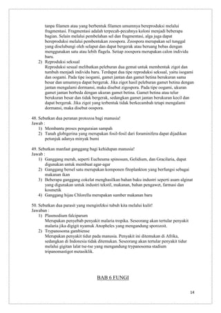 tanpa filamen atau yang berbentuk filamen umumnya bereproduksi melalui
fragmentasi. Fragmentasi adalah terpecah-pecahnya koloni menjadi beberapa
bagian. Selain melalui pembelahan sel dan fragmentasi, alga juga dapat
bereproduksi melalui pembentukan zoospora. Zoospora merupakan sel tunggal
yang diselubungi oleh selaput dan dapat bergerak atau beruang bebas dengan
menggunakan satu atau lebih flagela. Setiap zoospora merupakan calon individu
baru.
2) Reproduksi seksual
Reproduksi sesual melibatkan peleburan dua gemat untuk membentuk zigot dan
tumbuh menjadi individu baru. Terdapat dua tipe reproduksi seksual, yaitu isogami
dan oogami. Pada tipe isogami, gamet jantan dan gamet betina berukuran sama
besar dan umumnya dapat bergerak. Jika zigot hasil peleburan gamet betina dengan
jantan mengalami dormansi, maka disebut zigospora. Pada tipe oogami, ukuran
gamet jantan berbeda dengan ukuran gamet betina. Gamet betina atau telur
berukuran besar dan tidak bergerak, sedangkan gamet jantan berukuran kecil dan
dapat bergerak. Jika zigot yang terbentuk tidak berkecambah tetapi mengalami
dormansi, maka disebut oospora.
48. Sebutkan dua peranan protozoa bagi manusia!
Jawab :
1) Membantu proses penguraian sampah
2) Tanah globigerina yang merupakan fosil-fosil dari foraminifera dapat dijadikan
petunjuk adanya minyak bumi
49. Sebutkan manfaat ganggang bagi kehidupan manusia!
Jawab :
1) Ganggang merah, seperti Eucheuma spinosum, Gelidium, dan Gracilaria, dapat
digunakan untuk membuat agar-agar
2) Ganggang bersel satu merupakan komponen fitoplankton yang berfungsi sebagai
makanan ikan
3) Beberapa ganggang cokelat menghasilkan bahan baku industri seperti asam alginat
yang digunakan untuk industri tekstil, makanan, bahan pengawet, farmasi dan
kosmetik
4) Ganggang hijau Chlorella merupakan sumber makanan baru
50. Sebutkan dua parasit yang menginfeksi tubuh kita melalui kulit!
Jawaban :
1) Plasmodium falciparum
Merupakan penyebab penyakit malaria tropika. Seseorang akan tertular penyakit
malaria jika digigit nyamuk Anopheles yang mengandung sporozoit.
2) Trypanosoma gambiense
Merupakan penyakit tidur pada manusia. Penyakit ini ditemukan di Afrika,
sedangkan di Indonesia tidak ditemukan. Seseorang akan tertular penyakit tidur
melalui gigitan lalat tse-tse yang mengandung trypanosoma stadium
tripanomastigot metasiklik.

BAB 6 FUNGI
14

 