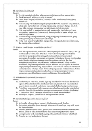 51. Sebutkan ciri-ciri fungi!
Jawab :
1) Bersifat eukariotik, dinding sel umumnya terdiri atas selulosa atau zat kitin
2) Tidak berklorofil sehingga bersifat hererotrof
3) Jamur bersel banyak(multiseluler) tubuhnya terdiri atas benang-benang yang
disebut hifa
4) Hifa ada yang bersekat dan ada pula yang tidak bersekat. Pada hifa yang bersekat,
setiap sekat merupakan satu sel yang mengandung satu atau beberapa inti. Hifa
yang tidak bersekat mengandung banyak inti dan disebut senosistik
5) Hifa yang tumbuh ke atas tumbuh menjadi sporangiofor (tangkai spora) yang
mengandung sporangium (kotak spora). Sporangium berisi spora, sebagai alat
perkembangbiakkan
6) Hifa bercabang-cabang membentuk jaring-jaring yang disebut miselium, yang
berfungsi menyerap makanan dari substratnya
7) Hidup pada tempat yang lembap, mengandung zat organik, bersifat sedikit asam,
dan kurang cahaya matahari
52. Jelaskan cara Rhizopus stolonifer bereproduksi!
Jawab:
Pada Rhizopus stolonifer, reproduksi seksualnya terjadi antara hifa tipe (+) dan (-).
Saat kedua hifa berdekatan, dihasilkan hormon-hormon yang menyebabkan
tumbuhnya ujung-ujung hifa sehingga bersatu dan berkembang menjadi
gametangia. Kemudian, gametangia terpisah dari tubuh jamur dengan pembentukan
septa. Dinding-dinding antara dua gamet bersentuhan, melebur dan dua
protoplasma yang berinti banyak bersatu. Nukleus (+) dan (-) saling melebur,
membentuk zingosporangium muda dengan beberapa nukleus diploid. Kemudian,
zingosporangium berkembang menjadi tebal, kasar, berkulit hitam dan beristirahat
(dorman) selama beberapa bulan. Melosis terjadi pada saat perkecambahan. Celah
zingosporangium terbuka dan menghasilkan sporangium yang menyerupai
sporangium yang dihasilkan secara seksual dan daur dimulai kembali.
53. Sebutkan beberapa contoh Ascomycota!
Jawab :
1) Saccharomyces cerevisiae, disebut juga ragi atau khamir, bersel satu dan bersifat
saprofit. Dimanfaatkan untuk pembuatan tape, roti, dan alkohol. Dalam keadaan
anaerob dapat mengubah karbohidrat menjadi alkohol melalui proses fermentasi
2) Penicillium notatum dan P. chrysogenum, menghasilkan antibiotika yang disebut
penisilin. Penisilin dimanfaatkan untuk pengobatan penyakit infeksi oleh bakteri
3) P. camemberti dan P. roqueforti, dimanfaatkan untuk pembuatan keju
4) Neurospora sitophila, dimanfaatkan untuk pembuatan oncom
54. Sebutkan beberapa contoh Basidiomycota!
Jawab:
1) Volvariella volvacea (jamur merang) dibudidayakan untuk dimakan
2) Auricularia polytricha (jamur kuping), hidup saprofil pada kayu yang telah lapuk
dan dapat dimakan
3) Puccinia graminis (jamur karat), parasit pada tumuhan Gramineae dan tumbuhan
dikotil. Jamur ini tidak memiliki tubuh buah dan sporanya berwarna merah
4) Ustilago (jamur api), parasit pada jagung, tebu, dan tidak memiliki tubuh buah
5) Amanita sp., merupakan jamur beracun
15

 