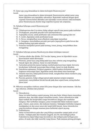 55. Jamur apa yang dimasukkan ke dalam kelompok Deuteromycota?
Jawab:
Jamur yang dimasukkan ke dalam kelompok Deuteromycota adalah jamur yang
belum diketahui cara reproduksi seksualnya. Reproduksi aseksual dengan spora
vegetatif. Karena belum diketahui cara reproduksi secara seksual, maka kelompok
jamur Deuteromycota disebut fungi imperfecti (jamur tak sempurna).
56. Sebutkan beberapa contoh Deuteromycota!
Jawab :
1) Chladosporium dan Curvularia, hidup sebagai saprofit atau parasit pada tumbuhan
2) Trichophyton, penyebab penyakit kulit (dermatomikosis)
3) Aspergillus oryzae, untuk pembuatan sake (minuman khas jepang) dan roti
4) A. wentii, digunakan untuk pembuatan kecap
5) A. flavus, menghasilkan racun aflatoksin yang dapat mematikan
6) A. fumigatus, menyebabkan penyakit paru-paru (aspergillosis) pada hewan dan
kadang-kadang juga pada manusia
7) Fusarium merupakan parasit pada kentang, tomat, pisang, menyebabkan daun
menggulung
57. Sebutkan beberapa peranan Basidiomycota dalam kehidupan manusia!
Jawab :
1) Lentinus edodes dan shitake. Di Cina dan Jepang, jamur ini diproduksi secara
besar-besaran untuk dikonsumsi
2) Pleurotes, jamur kayu yang hidup pada kayu atau substrat yang mengandung
banyak lignin dan selulosa. Jamur ini enak dimakan
3) Auricularia polytricha (jamur kuping), tumbuh pada kayu-kayu lapuk, berwarna
kecokelatan, berbentuk menyerupai daun telinga. Jamur ini enak dimakan.
4) Ganoderma aplanatum, Polypous giganteus, tubuh buahnya berbentuk setengah
lingkaran menyerupai kipas, digunakan untuk obat-obatan atau Ganoterapi
5) Amanita muscaria, hidup pada kotoran ternak, menghasilkan toksin muskarin yang
dapat membunuh lalat
6) Puccinia graminis, hidup sebagai parasit pada tanaman rumput-rumputan
(gramineae), menyebabkan bercak-bercak pada daun seperti karat, sering disebut
jamur karat
58. Mikoriza merupakan simbiosis antara hifa jamur dengan akar suatu tanaman. Ada dua
tipe mikoriza, sebutkan dan jelaskan!
Jawab :
1) Ektomikoriza
Jamur ini tubuh buahnya seperti payung, bola atau bulat, hifanya hanya menembus
epidermis akar, dan tidak sampai menembus korteks. Jamur ektomikoriza tidak
dapat tumbuh dan bereproduksi tanpa bersimbiosis dengan akar tumbuhan
inangnya. Dari tumbuhan inangnya, jamur memperoleh bahan makanan seperti
gula, vitamin, asam amino, dan makanan lainnnya. Sedangkan tumbuhan inangnya
mendapatkan air dan unsur-unsur dari tanah lebih banyak. Jamur ektomikoriza
yang bersimbiosis dengan tanaman pinus berbentuk seperti payung.
2) Endomikoriza
Jamur ini bersimbiosis pada akar yang hifanya menembus sampai pada sel-sel
korteks. Terdapat pada akar tanaman anggrek, kol, bit, dan berbagai pohon.
Endomikoriza dapat hidup tanpa bersimbiosis dan terdapat pada berbagai jenis
pohon, di tanah, dan tidak memiliki inang khusus. Pada tanaman polong-polongan,
16

 