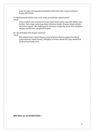 jamur ini dapat merangsang pertumbuhan bintil-bintil akar yang bersimbiosis
dengan Rhizobium.
59. Bagaimanakah habitat yang cocok untuk pertumbuhan optimal jamur?
Jawab:
Jamur tumbuh subur terutama di musim hujan karena jamur menyukai habitat yang
lembab. Akan tetapi, jamur juga dapat ditemukan hampir disemua tempat dimana
ada materi organik. Jika lingkungan di sekitarnya mengering, jamur akan menjalani
tahapan istirahat atau menghasilkan spora.
60. Apa perbedaan hifa dengan miselium?
Jawab:
Hifa adalah tubuh vegetatif kapang yang berbentuk filamen panjang bercabang
yang berbentuk seperti benang, sedangkan miselium adalah hifa yang membentuk
jaring-jaring benang kusut.

BIO KELAS 10 SEMESTER 1

17

 