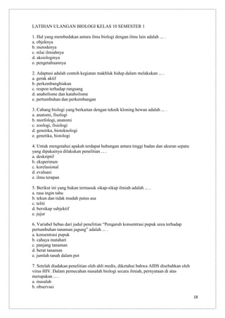 LATIHAN ULANGAN BIOLOGI KELAS 10 SEMESTER 1
1. Hal yang membedakan antara ilmu biologi dengan ilmu lain adalah ... .
a. objeknya
b. metodenya
c. nilai ilmiahnya
d. aksiologinya
e. pengetahuannya
2. Adaptasi adalah contoh kegiatan makhluk hidup dalam melakukan ... .
a. gerak aktif
b. perkembangbiakan
c. respon terhadap rangsang
d. anabolisme dan katabolisme
e. pertumbuhan dan perkembangan
3. Cabang biologi yang berkaitan dengan teknik kloning hewan adalah ... .
a. anatomi, fisologi
b. morfologi, anatomi
c. zoologi, fisiologi
d. genetika, bioteknologi
e. genetika, histologi
4. Untuk mengetahui apakah terdapat hubungan antara tinggi badan dan ukuran sepatu
yang dipakainya dilakukan penelitian ... .
a. deskriptif
b. eksperimen
c. korelasional
d. evaluasi
e. ilmu terapan
5. Berikut ini yang bukan termasuk sikap-sikap ilmiah adalah ... .
a. rasa ingin tahu
b. tekun dan tidak mudah putus asa
c. teliti
d. bersikap subjektif
e. jujur
6. Variabel bebas dari judul penelitian “Pengaruh konsentrasi pupuk urea terhadap
pertumbuhan tanaman jagung” adalah ... .
a. konsentrasi pupuk
b. cahaya matahari
c. panjang tanaman
d. berat tanaman
e. jumlah tanah dalam pot
7. Setelah diadakan penelitian oleh ahli medis, diketahui bahwa AIDS disebabkan oleh
virus HIV. Dalam pemecahan masalah biologi secara ilmiah, pernyataan di atas
merupakan ... .
a. masalah
b. observasi
18

 