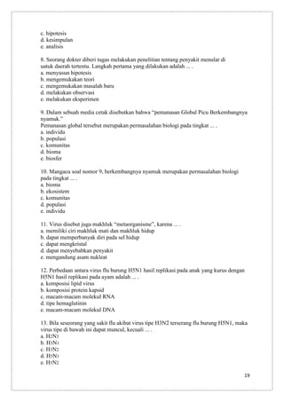 c. hipotesis
d. kesimpulan
e. analisis
8. Seorang dokter diberi tugas melakukan penelitian tentang penyakit menular di
uatuk daerah tertentu. Langkah pertama yang dilakukan adalah ... .
a. menyusun hipotesis
b. mengemukakan teori
c. mengemukakan masalah baru
d. melakukan observasi
e. melakukan eksperimen
9. Dalam sebuah media cetak disebutkan bahwa “pemanasan Global Picu Berkembangnya
nyamuk.”
Pemanasan global tersebut merupakan permasalahan biologi pada tingkat ... .
a. individu
b. populasi
c. komunitas
d. bioma
e. biosfer
10. Mangacu soal nomor 9, berkembangnya nyamuk merupakan permasalahan biologi
pada tingkat ... .
a. bioma
b. ekosistem
c. komunitas
d. populasi
e. individu
11. Virus disebut juga makhluk “metaorganisme”, karena ... .
a. memiliki ciri makhluk mati dan makhluk hidup
b. dapat memperbanyak diri pada sel hidup
c. dapat mengkristal
d. dapat menyebabkan penyakit
e. mengandung asam nukleat
12. Perbedaan antara virus flu burung H5N1 hasil replikasi pada anak yang kurus dengan
H5N1 hasil replikasi pada ayam adalah ... .
a. komposisi lipid virus
b. komposisi protein kapsid
c. macam-macam molekul RNA
d. tipe hemaglutinin
e. macam-macam molekul DNA
13. Bila seseorang yang sakit flu akibat virus tipe H3N2 terserang flu burung H5N1, maka
virus tipe di bawah ini dapat muncul, kecuali ... .
a. H2N3
b. H3N1
c. H3N2
d. H5N1
e. H5N2
19

 