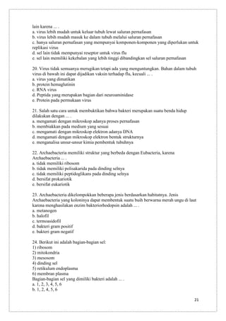 lain karena ... .
a. virus lebih mudah untuk keluar tubuh lewat saluran pernafasan
b. virus lebih mudah masuk ke dalam tubuh melalui saluran pernafasan
c. hanya saluran pernafasan yang mempunyai komponen-komponen yang diperlukan untuk
replikasi virus
d. sel lain tidak mempunyai reseptor untuk virus flu
e. sel lain memiliki kekebalan yang lebih tinggi dibandingkan sel saluran pernafasan
20. Virus tidak semuanya merugikan tetapi ada yang menguntungkan. Bahan dalam tubuh
virus di bawah ini dapat dijadikan vaksin terhadap flu, kecuali ... .
a. virus yang dimatikan
b. protein hemaglutinin
c. RNA virus
d. Peptida yang merupakan bagian dari neuroaminidase
e. Protein pada permukaan virus
21. Salah satu cara untuk membuktikan bahwa bakteri merupakan suatu benda hidup
dilakukan dengan ... .
a. mengamati dengan mikroskop adanya proses pernafasan
b. membiakkan pada medium yang sesuai
c. mengamati dengan mikroskop elektron adanya DNA
d. mengamati dengan mikroskop elektron bentuk strukturnya
e. menganalisa unsur-unsur kimia pembentuk tubuhnya
22. Archaebacteria memiliki struktur yang berbeda dengan Eubacteria, karena
Archaebacteria ... .
a. tidak memiliki ribosom
b. tidak memiliki polisakarida pada dinding selnya
c. tidak memiliki peptidoglikans pada dinding selnya
d. bersifat prokariotik
e. bersifat eukariotik
23. Archaebacteria dikelompokkan beberapa jenis berdasarkan habitatnya. Jenis
Archaebacteria yang koloninya dapat membentuk suatu buih berwarna merah ungu di laut
karena menghasilakan enzim bakteriorhodopsin adalah ... .
a. metanogen
b. halofil
c. termoasidofil
d. bakteri gram positif
e. bakteri gram negatif
24. Berikut ini adalah bagian-bagian sel:
1) ribosom
2) mitokondria
3) mesosom
4) dinding sel
5) retikulum endoplasma
6) membran plasma
Bagian-bagian sel yang dimiliki bakteri adalah ... .
a. 1, 2, 3, 4, 5, 6
b. 1, 2, 4, 5, 6
21

 