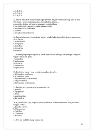 c. 1, 3, 4, 6
d. 2, 3, 4, 6
e. 2, 4, 5, 6
25.Bakteri penyebab tetanus hanya dapat dibunuh dengan pemanasan yang lama di atas
titik didih. Hal ini mengindikasikan bahwa bakteri tetanus ... .
a. memiliki dinding sel yang tersusun dari peptidoglikans
b. melindungi diri dengan mensekresikan antibiotik
c. mensekresikan endotoksin
d. autotrof
e. menghasilkan endospora
26. Pemindahan materi genetik dari bakteri satu ke bakteri yang lain dengan perantaraan
virus disebut ... .
a. transformasi
b. konjugasi
c. transduksi
d. transkripsi
e. translasi
27. Bakteri yang banyak digunakan untuk memisahkan tembaga dari bebragai campuran
logam berasal dari genus ...
Thiobacillus
Pseudomonas
Acetobacter
Lactobacillus
Streptococcus
28. Berikut ini bakteri yang bersifat merugikan, kecuali ... .
a. Clostridium botulinum
b. Clostridium tetani
c. Pseudomonas cocovenenans
d. Mycobacterium
e. Clostridium pasteurianum
29. Dinding sel cyanonacteria tersusun atas zat... .
a. protein
b. lipoprotein
c. kitin
d. peptidoglikan
e. karbohidrat
30. Cyanobacteria yang berperan dalam pembuatan makanan suplemen atau protein sel
tunggal adalah ... .
a. Bacillus subtilis
b. Nitosomonas
c. Spirulina
d. Anabaena
e. Chlorella
31. Ciri-ciri makhluk hidup berikut ini:
22

 