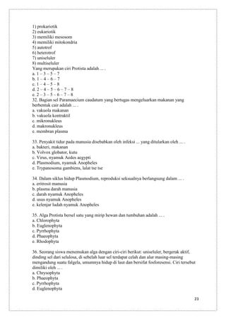 1) prokariotik
2) eukariotik
3) memiliki mesosom
4) memiliki mitokondria
5) autotrof
6) heterotrof
7) uniseluler
8) multiseluler
Yang merupakan ciri Protista adalah ... .
a. 1 – 3 – 5 – 7
b. 1 – 4 – 6 – 7
c. 1 – 4 – 5 – 8
d. 2 – 4 – 5 – 6 – 7 – 8
e. 2 – 3 – 5 – 6 – 7 – 8
32. Bagian sel Paramaecium caudatum yang bertugas mengeluarkan makanan yang
berbentuk cair adalah ... .
a. vakuola makanan
b. vakuola kontraktil
c. mikronukleus
d. makronukleus
e. membran plasma
33. Penyakit tidur pada manusia disebabkan oleh infeksi ... yang ditularkan oleh ... .
a. bakteri, makanan
b. Volvox globator, kutu
c. Virus, nyamuk Aedes aegypti
d. Plasmodium, nyamuk Anopheles
e. Trypanosoma gambiens, lalat tse tse
34. Dalam siklus hidup Plasmodium, reproduksi seksualnya berlangsung dalam ... .
a. eritrosit manusia
b. plasma darah manusia
c. darah nyamuk Anopheles
d. usus nyamuk Anopheles
e. kelenjar ludah nyamuk Anopheles
35. Alga Protista bersel satu yang mirip hewan dan tumbuhan adalah ... .
a. Chlorophyta
b. Euglenophyta
c. Pyrrhophyta
d. Phaeophyta
e. Rhodophyta
36. Seorang siswa menemukan alga dengan ciri-ciri berikut: uniseluler, bergerak aktif,
dinding sel dari selulosa, di sebelah luar sel terdapat celah dan alur masing-masing
mengandung suatu falgela, umumnya hidup di laut dan bersifat fosforesensi. Ciri tersebut
dimiliki oleh ... .
a. Chrysophyta
b. Phaeophyta
c. Pyrrhophyta
d. Euglenophyta
23

 