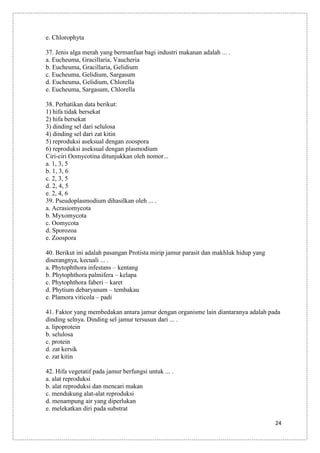 e. Chlorophyta
37. Jenis alga merah yang bermanfaat bagi industri makanan adalah ... .
a. Eucheuma, Gracillaria, Vaucheria
b. Eucheuma, Gracillaria, Gelidium
c. Eucheuma, Gelidium, Sargasum
d. Eucheuma, Gelidium, Chlorella
e. Eucheuma, Sargasum, Chlorella
38. Perhatikan data berikut:
1) hifa tidak bersekat
2) hifa bersekat
3) dinding sel dari selulosa
4) dinding sel dari zat kitin
5) reproduksi aseksual dengan zoospora
6) reproduksi aseksual dengan plasmodium
Ciri-ciri Oomycotina ditunjukkan oleh nomor...
a. 1, 3, 5
b. 1, 3, 6
c. 2, 3, 5
d. 2, 4, 5
e. 2, 4, 6
39. Pseudoplasmodium dihasilkan oleh ... .
a. Acrasiomycota
b. Myxomycota
c. Oomycota
d. Sporozoa
e. Zoospora
40. Berikut ini adalah pasangan Protista mirip jamur parasit dan makhluk hidup yang
diserangnya, kecuali ... .
a. Phytophthora infestans – kentang
b. Phytophthora palmifera – kelapa
c. Phytophthora faberi – karet
d. Phytium debaryanum – tembakau
e. Plamora viticola – padi
41. Faktor yang membedakan antara jamur dengan organisme lain diantaranya adalah pada
dinding selnya. Dinding sel jamur tersusun dari ... .
a. lipoprotein
b. selulosa
c. protein
d. zat kersik
e. zat kitin
42. Hifa vegetatif pada jamur berfungsi untuk ... .
a. alat reproduksi
b. alat reproduksi dan mencari makan
c. mendukung alat-alat reproduksi
d. menampung air yang diperlukan
e. melekatkan diri pada substrat
24

 
