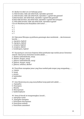 43. Berikut ini tabel ciri-ciri beberapa jamur:
1). Hifa bersekat, tidak ada tubuh buah, reproduksi generatif
2). Hifa bersekat, tidak ada tubuh buah, reproduksi v egetatif dan generatif
3).Hifa bersekat, ada tubuh buah, reproduksi vegetatif dan generatif
4).Hifa tidak bersekat, ada tubuh buah, reproduksi vegetatif dan konjugasi
5). Hifa tidak bersekat, tidak ada tubuh buah, reproduksivegetatif
Ciri-ciri Basidiomycota ditunjukkan oleh nomor ... .
a. 1
b. 2
c. 3
d. 4
e. 5
44. Pada jamur Rhizopus sp peleburan gametangia akan membentuk ... dan kromosom
bersifat ... .
a. zigospora, haploid
b. zigospora, diploid
c. zoospora, haploid
d. zoospora, diploid
e. konidiospora, haploid
45. Saccaromyces cereviceae berperan dalam pembuatan tape melalui proses fermentasi
anaerob. Hasil proses fermentasi tersebut adalah ... .
a. alkohol, karbondioksida, energi
b. alkohol, oksigen, energi
c. glukosa, karbondioksida, energi
d. glukosa, oksigen, energi
e. glukosa, sellulosa, alkohol
46. Penicillium merupakan jamur yang biasa tumbuh pada tempat yang mengandung ... .
a. vitamin
b. lemak
c. protein
d. karbohidrat
e. gula
47. Jenis Deuteromycota yang menyebabkan kurap pada kulit adalah ... .
a. Aspergillus
b. Neurospora
c. Monilia
d. Microsporium
e. Epidermophyton
48. Jamur di bawah ini menguntungkan, kecuali...
a. aspergillus wentii
b. Aspergillus fumigatus
c. Penicillium chrysogenum
d. Penicillium notatum
e. Penicillium camemberti
25

 