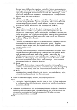 Berbagai organ didalam tubuh organisme multiseluler bekerja sama menjalankan
suatu fungsi tertentu. Koordinasi berbagai organ membentuk sistem organ. Sistem
organ yang terdapat pada manusia antara lain sistem otot, sistem rangka, sistem
saraf, sistem hormon, sistem transportasi, sistem pernapasan, sistem pencernaan,
sistem ekskresi, dan sistem reproduksi.
6) Individu
Sistem organ di dalam tubuh organisme multiseluler mebentuk suatu organisasi
kehidupan sehingga terbentuk organisme yang disebut individu.Individu adalah
makhluk hidup tunggal.Contohnya seorang manusia, seekor ikan, seekor sapi,
seekor kelinci, sebuah pohon manga, dan sebatang pohon singkong.
7) Populasi
Populasi adalah kumpulan individu sejenis yang menempati suatu daerah
tertentu.Individu dikatakan sejenis jika dapat mengadakan perkawinan dan
menghasilkan keturunan yang fertil. Keturunan yang fertil artinya keturunan yang
mampu berkembang biak. Misalnya populasi padi di sawah, populasi banteng (Bos
javanicus) di Pangandaran (Jabar), dan populasi badak bercula satu (Rhinoceros
sondaicus) di Ujung Kulon (banten).
8) Komunitas
Komunitas adalah kumpulan populasi dari berbagai spesies yang tinggal bersama
dan saling berinteraksi satu sama lain di dalam suatu habitat. Contohnya,
komunitas lapanga rumput terdiri dari populasi rumpul, gajah, belalang, burung,
cacing tanah, dan semut.
9) Ekosistem
Ekosistem adalah hubungan timbal balik antarsesama makhluk hidup dan antara
makhluk hidup dengan komponen abiotiknya.Komponen abiotik adalah bendabenda tak hidup, misalnya air, tanah, cahaya matahari, udara, suhu, dan
kelembapan.Antarsesama komponen biotik dan antara komponen biotik dengan
abiotik terjadi hubungan yang saling mempengaruhi dalam ekosistem. Contoh
ekosistem alami antara lain hutan, danau, rawa, dan sungai. Contoh ekosistem
buatan antara lain sawah, kolam dan akuarium.
10) Bioma
Bioma adalah ekosistem darat yang mencakul daerah luas (skala yang luas).
Contohnya bioma tundra (padang lumut), bioma hutan hujan tropis, bioma padang
rumput, dan bioma padang pasir. Jadi, bioma terdiri dari ekosistem-ekosistem
11) Biosfer
Semua ekosistem yang ada di bumi beserta atmosfer yang melingkupinya saling
berinteraksi membentuk biosfer atau ekosistem dunia.
8. Sebutkan makhluk hidup yang memiliki jaringan paling sederhana!
Jawab:
Porifera dan Coelenterata, karena makhluk hidup ini hanya memiliki dua lapisan
sel pembentuk tubuh (diploblastik), yaitu lapisan terluar (ektoderm), dan lapisan
terdalam (endoderm).
9. Mengamati merupakan salah satu keterampilan proses yang mendasar. Keterampilan
melakukan pengamatan (observasi) telah dikuasi apabila dari mendeskripsikan dan
menganalisa suatu ojek secara kualitatif dan kuantitatif. Jelaskan perbedaan
pengamatan kualitatif dan kuantitatif!
Jawab:

3

 