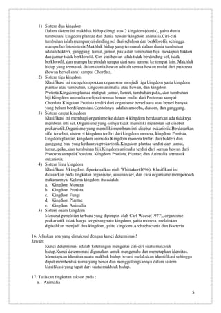 1) Sistem dua kingdom
Dalam sistem ini makhluk hidup dibagi atas 2 kingdom (dunia), yaitu dunia
tumbuhan/ kingdom plantae dan dunia hewan/ kingdom animalia.Ciri-ciri
tumbuhan ialah mempunyai dinding sel dari selulosa dan berklorofik sehingga
mampu berfotosintesis.Makhluk hidup yang termasuk dalam dunia tumbuhan
adalah bakteri, ganggang, lumut, jamur, paku dan tumbuhan biji, meskipun bakteri
dan jamur tidak berklorofil. Ciri-ciri hewan ialah tidak berdinding sel, tidak
berklorofil, dan mampu berpindah tempat dari satu tempat ke tempat lain. Makhluk
hidup yang termasuk dalam dunia hewan adalah semua hewan mulai dari protozoa
(hewan bersel satu) sampai Chordata.
2) Sistem tiga kingdom
Klasifikasi ini mengelompokkan organisme menjadi tiga kingdom yaitu kingdom
plantae atau tumbuhan, kingdom animalia atau hewan, dan kingdom
Protista.Kingdom plantae meliputi jamur, lumut, tumbuhan paku, dan tumbuhan
biji.Kingdom animalia meliputi semua hewan mulai dari Protozoa sampai
Chordata.Kingdom Protista terdiri dari organisme bersel satu atau bersel banyak
yang belum berdiferensiasi.Contohnya adalah amoeba, diatom, dan ganggang.
3) Sistem empat kingdom
Klasifikasi ini membagi organisme ke dalam 4 kingdom berdasarkan ada tidaknya
membran inti sel. Organisme yang selnya tidak memiliki membran sel disebut
prokariotik.Organisme yang memiliki membran inti disebut eukariotik.Berdasarkan
sifat tersebut, sistem 4 kingdom terdiri dari kingdom monera, kingdom Protista,
kingdom plantae, kingdom animalia.Kingdom monera terdiri dari bakteri dan
ganggang biru yang keduanya prokariotik.Kingdom plantae terdiri dari jamut,
lumut, paku, dan tumbuhan biji.Kingdom animalia terdiri dari semua hewan dari
Protozoa sampai Chordata. Kingdom Protista, Plantae, dan Animalia termasuk
eukariotik
4) Sistem lima kingdom
Klasifikasi 5 kingdom diperkenalkan oleh Whittaker(1696). Klasifikasi ini
didasarkan pada tingkatan organisme, susunan sel, dan cara organisme memperoleh
makanannya. Kelima kingdom itu adalah:
a. Kingdom Monera
b. Kingdom Protista
c. Kingdom Fungi
d. Kingdom Plantae
e. Kingdom Animalia
5) Sistem enam kingdom
Menurut penelitian terbaru yang dipimpin oleh Carl Woese(1977), organisme
prokariotik tidak hanya tergabung satu kingdom, yaitu monera, melainkan
dipisahkan menjadi dua kingdom, yaitu kingdom Archaebacteria dan Bacteria.
16. Jelaskan apa yang dimaksud dengan kunci determinasi!
Jawab:
Kunci determinasi adalah keterangan mengenai ciri-ciri suatu makhluk
hidup.Kunci determinasi digunakan untuk mengenalu dan menetapkan identitas.
Menetapkan identitas suatu makhuk hidup berarti melakukan identifikasi sehingga
dapat membentuk nama yang benar dan menggolongkannya dalam sistem
klasifikasi yang tepat dari suatu makhluk hidup.
17. Tuliskan tingkatan takson pada :
a. Animalia
5

 
