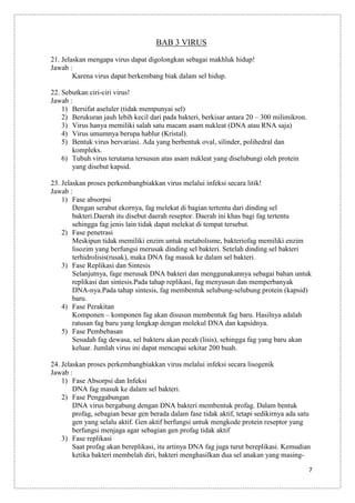 BAB 3 VIRUS
21. Jelaskan mengapa virus dapat digolongkan sebagai makhluk hidup!
Jawab :
Karena virus dapat berkembang biak dalam sel hidup.
22. Sebutkan ciri-ciri virus!
Jawab :
1) Bersifat aseluler (tidak mempunyai sel)
2) Berukuran jauh lebih kecil dari pada bakteri, berkisar antara 20 – 300 milimikron.
3) Virus hanya memiliki salah satu macam asam nukleat (DNA atau RNA saja)
4) Virus umumnya berupa hablur (Kristal).
5) Bentuk virus bervariasi. Ada yang berbentuk oval, silinder, polihedral dan
kompleks.
6) Tubuh virus terutama tersusun atas asam nukleat yang diselubungi oleh protein
yang disebut kapsid.
23. Jelaskan proses perkembangbiakkan virus melalui infeksi secara litik!
Jawab :
1) Fase absorpsi
Dengan serabut ekornya, fag melekat di bagian tertentu dari dinding sel
bakteri.Daerah itu disebut daerah reseptor. Daerah ini khas bagi fag tertentu
sehingga fag jenis lain tidak dapat melekat di tempat tersebut.
2) Fase penetrasi
Meskipun tidak memiliki enzim untuk metabolisme, bakteriofag memiliki enzim
lisozim yang berfungsi merusak dinding sel bakteri. Setelah dinding sel bakteri
terhidrolisis(rusak), maka DNA fag masuk ke dalam sel bakteri.
3) Fase Replikasi dan Sintesis
Selanjutnya, fage merusak DNA bakteri dan menggunakannya sebagai bahan untuk
replikasi dan sintesis.Pada tahap replikasi, fag menyusun dan memperbanyak
DNA-nya.Pada tahap sintesis, fag membentuk selubung-selubung protein (kapsid)
baru.
4) Fase Perakitan
Komponen – komponen fag akan disusun membentuk fag baru. Hasilnya adalah
ratusan fag baru yang lengkap dengan molekul DNA dan kapsidnya.
5) Fase Pembebasan
Sesudah fag dewasa, sel bakteru akan pecah (lisis), sehingga fag yang baru akan
keluar. Jumlah virus ini dapat mencapai sekitar 200 buah.
24. Jelaskan proses perkembangbiakkan virus melalui infeksi secara lisogenik
Jawab :
1) Fase Absorpsi dan Infeksi
DNA fag masuk ke dalam sel bakteri.
2) Fase Penggabungan
DNA virus bergabung dengan DNA bakteri membentuk profag. Dalam bentuk
profag, sebagian besar gen berada dalam fase tidak aktif, tetapi sedikirnya ada satu
gen yang selalu aktif. Gen aktif berfungsi untuk mengkode protein reseptor yang
berfungsi menjaga agar sebagian gen profag tidak aktif
3) Fase replikasi
Saat profag akan bereplikasi, itu artinya DNA fag juga turut bereplikasi. Kemudian
ketika bakteri membelah diri, bakteri menghasilkan dua sel anakan yang masing7

 