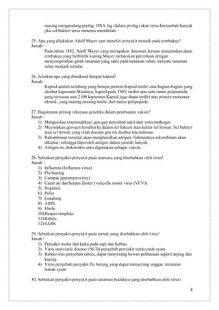 masing mengandung profag. DNA fag (dalam profag) akan terus bertambah banyak
jika sel bakteri terus menerus membelah.
25. Apa yang dilakukan Adolf Mayer saat meneliti penyakit mosaik pada tembakau?
Jawab :
Pada tahun 1882, Adolf Mayer yang merupakan ilmuwan Jerman menemukan daun
tembakau yang berbintik kuning.Mayer melakukan percobaan dengan
menyemprotkan getah tanaman yang sakit pada tanaman sehat, ternyata tanaman
sehat menjadi tertular.
26. Jelaskan apa yang dimaksud dengan kapsid!
Jawab :
Kapsid adalah selubung yang berupa protein.Kapsid terdiri atas bagian-bagian yang
disebut kapsomer.Misalnya, kapsid pada TMV terdiri atas satu rantai polipeptida
yang tersusun atas 2100 kapsomer.Kapsid juga dapat terdiri atas protein monomer
identik, yang masing-masing terdiri dari rantai polipeptida.
27. Bagaimana prinsip rekayasa genetika dalam pembuatan vaksin?
Jawab :
1) Mengisolasi (memisahkan) gen-gen penyebab sakit dari virus/pathogen
2) Meyisipkan gen-gen tersebut ke dalam sel bakteri atau kultur sel hewan. Sel bakteri
atau sel hewan yang telah disisipi gen itu disebut rekombinan.
3) Rekombinan tersebut akan menghasilkan antigen. Selanjutnya rekombinan akan
dikultur, sehingga diperoleh antigen dalam jumlah banyak.
4) Antigen itu diekstraksi untu digunakan sebagai vaksin.
28. Sebutkan penyakit-penyakit pada manusia yang disebabkan oleh virus!
Jawab :
1) Influenza (Influenza virus)
2) Flu burung
3) Campak (paramyxovirus)
4) Cacar air dan herpes Zoster (varicella zoster virus (VCV))
5) Hepatitis
6) Polio
7) Gondong
8) AIDS
9) Ebola
10) Herpes simpleks
11) Rabies
12) SARS
29. Sebutkan penyakit-penyakit pada ternak yang disebabkan oleh virus!
Jawab :
1) Penyakit mulut dan kuku pada sapi dan kerbau
2) Virus newcastle disease (NCD) penyebab penyakit tetelo pada ayam
3) Rabdovirus penyebab rabies, dapat menyerang hewan peliharaan seperti anjing dan
kucing
4) Virus penyebab penyakit flu burung yang dapat menyerang unggas, terutama
ternak ayam
30. Sebutkan penyakit-penyakit pada tanaman budidaya yang disebabkan oleh virus!
8

 