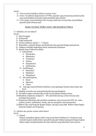 Jawab :
1) Virus mozaik tembakau (tobacco mozaic virus)
2) Citrus vein phloem degeneration (CVPD), penyakit yang menyerang tanaman jeruk
yang menyebabkan kerusakan pada pembuluh tapis (floem)
3) Virus tungro yang disebarkan oleh wereng coklat dan wewng hijau menyebabkan
penyakit pada tanaman padi.

BAB 4 EUBACTERIA DAN ARCHAEBACTERIA
31. Sebutkan ciri-ciri bakteri!
Jawab :
1) Bersel tunggal
2) Prokariotik
3) Tidak berklorofil
4) Ukuran tubuhnya sekitar 1 – 5 mikron
5) Reproduksi vegetatif dengan membelah diri dan generatif dengan paraseksual
6) Adaptasi terhadap lingkungan buruk membentuk endospora
7) Bentuk dasar Eubacteria adalah
1) kokus(bulat),
Monokokus,
Diplokokus
Tetrakokus
Sarkina
Streptokokus
Stafilokokus
2) basil(batang),
Monobasil
Diplobasil
Streptobasil
3) dan spirila(spiral),
Spiral
Spiroseta
Vibrio
4) Ada juga yang berbentuk kokobasil, yaitu gabungan bentuk antara kokus dan
basil.
8) Dinding sel terdiri atas mukopolisakarida dan peptidoglikan
9) Sel bakteri dapat mensekresikan lendir ke permukaan dinding selnya.
10) Membran sitoplasma meliputi 8 – 10% dari bobot kering sel dan tersusun atas
fosfolipid dan protein
11) Sitoplasma dikelilingi oleh membran sitoplasma, dan tersusun dari 80% air, asam
nukleat, protein, karbohidrat, lemak, dan ion anorganik serta kromatofora.
12) Bakteri ada yang bergerak dengan flagela, ada juga yang tidak. Bakteri tanpa flagela
bergerak dengan cara berguling,
32. Sebutkan dan jelaskan struktur tubuh bakteri!
Jawab :

1) Kapsul
Kapsul merupakan lapisan lendir yang menyelimuti dinding sel. Umumnya yang
memiliki kapsul adalah bakteri penyebab penyakit (bakteri patogen).Dengan kapsul,
bakteri dapat mempertahankan diri dari antibodi yang dihasilkan oleh manusia
9

 