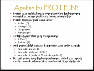 Apakah Itu PROTEIN?
 Protein ialah molekul organik yang kompleks dan besar yang
memainkan peranan penting dalam organisma hidup.
 Protein terdiri daripada unsur-unsur
 Karbon (C)
 Hidrogen (H)
 Oksigen (O)
 Nitrogen (N)
 Terdapat juga protein yang mengandungi
 Sulfur (S)
 Fosforus (P)
 Asid amino adalah unit asas bagi protein yang terdiri daripada
 Kumpulan amino (-NH₂)
 Kumpulan karboksil (-COOH)
 Kumpulan R (terdapat 20 jenis kumpulan R)
 Dua asid amino yang digabungkan bersama oleh ikatan peptida
melalui proses kondensasi akan membentuk dipeptida dan air.
 