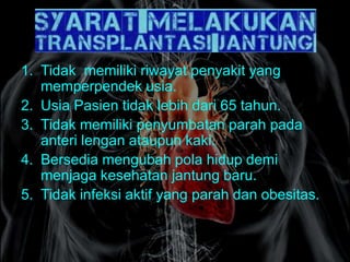 1. Tidak memiliki riwayat penyakit yang
memperpendek usia.
2. Usia Pasien tidak lebih dari 65 tahun.
3. Tidak memiliki penyumbatan parah pada
anteri lengan ataupun kaki.
4. Bersedia mengubah pola hidup demi
menjaga kesehatan jantung baru.
5. Tidak infeksi aktif yang parah dan obesitas.
 