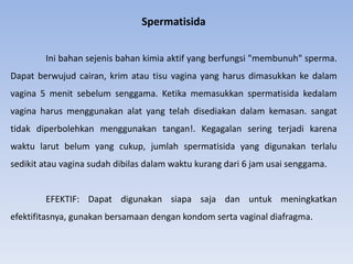 Spermatisida
Ini bahan sejenis bahan kimia aktif yang berfungsi "membunuh" sperma.
Dapat berwujud cairan, krim atau tisu vagina yang harus dimasukkan ke dalam
vagina 5 menit sebelum senggama. Ketika memasukkan spermatisida kedalam
vagina harus menggunakan alat yang telah disediakan dalam kemasan. sangat
tidak diperbolehkan menggunakan tangan!. Kegagalan sering terjadi karena
waktu larut belum yang cukup, jumlah spermatisida yang digunakan terlalu
sedikit atau vagina sudah dibilas dalam waktu kurang dari 6 jam usai senggama.
EFEKTIF: Dapat digunakan siapa saja dan untuk meningkatkan
efektifitasnya, gunakan bersamaan dengan kondom serta vaginal diafragma.
 