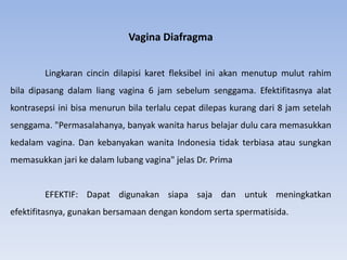 Vagina Diafragma
Lingkaran cincin dilapisi karet fleksibel ini akan menutup mulut rahim
bila dipasang dalam liang vagina 6 jam sebelum senggama. Efektifitasnya alat
kontrasepsi ini bisa menurun bila terlalu cepat dilepas kurang dari 8 jam setelah
senggama. "Permasalahanya, banyak wanita harus belajar dulu cara memasukkan
kedalam vagina. Dan kebanyakan wanita Indonesia tidak terbiasa atau sungkan
memasukkan jari ke dalam lubang vagina" jelas Dr. Prima
EFEKTIF: Dapat digunakan siapa saja dan untuk meningkatkan
efektifitasnya, gunakan bersamaan dengan kondom serta spermatisida.
 