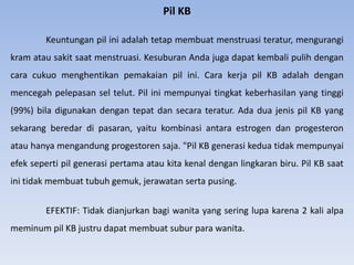 Pil KB
Keuntungan pil ini adalah tetap membuat menstruasi teratur, mengurangi
kram atau sakit saat menstruasi. Kesuburan Anda juga dapat kembali pulih dengan
cara cukuo menghentikan pemakaian pil ini. Cara kerja pil KB adalah dengan
mencegah pelepasan sel telut. Pil ini mempunyai tingkat keberhasilan yang tinggi
(99%) bila digunakan dengan tepat dan secara teratur. Ada dua jenis pil KB yang
sekarang beredar di pasaran, yaitu kombinasi antara estrogen dan progesteron
atau hanya mengandung progestoren saja. "Pil KB generasi kedua tidak mempunyai
efek seperti pil generasi pertama atau kita kenal dengan lingkaran biru. Pil KB saat
ini tidak membuat tubuh gemuk, jerawatan serta pusing.
EFEKTIF: Tidak dianjurkan bagi wanita yang sering lupa karena 2 kali alpa
meminum pil KB justru dapat membuat subur para wanita.
 