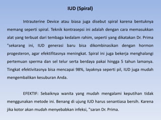 IUD (Spiral)
Intrauterine Device atau biasa juga disebut spiral karena bentuknya
memang seperti spiral. Teknik kontrasepsi ini adalah dengan cara memasukkan
alat yang terbuat dari tembaga kedalam rahim, seperti yang dikatakan Dr. Prima
"sekarang ini, IUD generasi baru bisa dikombinasikan dengan hormon
progesteron, agar efektifitasnya meningkat. Spiral ini juga bekerja menghalangi
pertemuan sperma dan sel telur serta berdaya pakai hingga 5 tahun lamanya.
Tingkat efektivitasnya bisa mencapai 98%, layaknya seperti pil, IUD juga mudah
mengembalikan kesuburan Anda.
EFEKTIF: Sebaiknya wanita yang mudah mengalami keputihan tidak
menggunakan metode ini. Benang di ujung IUD harus senantiasa bersih. Karena
jika kotor akan mudah menyebabkan infeksi, "saran Dr. Prima.
 