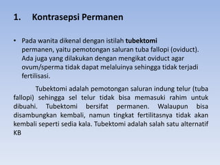 1. Kontrasepsi Permanen
• Pada wanita dikenal dengan istilah tubektomi
permanen, yaitu pemotongan saluran tuba fallopi (oviduct).
Ada juga yang dilakukan dengan mengikat oviduct agar
ovum/sperma tidak dapat melaluinya sehingga tidak terjadi
fertilisasi.
Tubektomi adalah pemotongan saluran indung telur (tuba
fallopi) sehingga sel telur tidak bisa memasuki rahim untuk
dibuahi. Tubektomi bersifat permanen. Walaupun bisa
disambungkan kembali, namun tingkat fertilitasnya tidak akan
kembali seperti sedia kala. Tubektomi adalah salah satu alternatif
KB
 