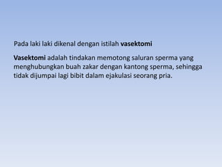 Vasektomi adalah tindakan memotong saluran sperma yang
menghubungkan buah zakar dengan kantong sperma, sehingga
tidak dijumpai lagi bibit dalam ejakulasi seorang pria.
Pada laki laki dikenal dengan istilah vasektomi
 