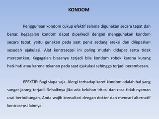 KONDOM
Penggunaan kondom cukup efektif selama digunakan secara tepat dan
benar. Kegagalan kondom dapat diperkecil dengan menggunakan kondom
secara tepat, yaitu gunakan pada saat penis sedang ereksi dan dilepaskan
sesudah ejakulasi. Alat kontrasepsi ini paling mudah didapat serta tidak
merepotkan. Kegagalan biasanya terjadi bila kondom robek karena kurang
hati-hati atau karena tekanan pada saat ejakulasi sehingga terjadi perembesan.
EFEKTIF: Bagi siapa saja. Alergi terhadap karet kondom adalah hal yang
sangat jarang terjadi. Sebaiknya jika ada keluhan iritasi dan rasa tidak nyaman
usai berhubungan, Anda wajib konsultasi dengan dokter dan mencari alternatif
kontrasepsi lainnya.
 