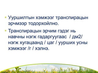  Ууршилтын хэмжээг транспирацын
эрчмээр тодорхойлно.
 Транспирацын эрчим гэдэг нь
навчны нэгж гадаргуугаас / дм2/
нэгж хугацаанд / цаг / уурших усны
хэмжээг /г / хэлнэ.
 