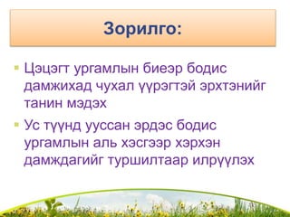 Зорилго:
 Цэцэгт ургамлын биеэр бодис
дамжихад чухал үүрэгтэй эрхтэнийг
танин мэдэх
 Ус түүнд ууссан эрдэс бодис
ургамлын аль хэсгээр хэрхэн
дамждагийг туршилтаар илрүүлэх
 