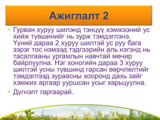Ажиглалт 2
 Гурван хуруу шилэнд тэнцүү хэмжээний ус
хийж түвшинийг нь зурж тэмдэглэнэ.
Үүний дараа 2 хуруу шилтэй ус руу бага
зэрэг тос нэмээд тэдгээрийн аль нэгэнд нь
тасалгааны ургамлын навчтай мөчир
байрлуулна. Нэг хоногийн дараа 3 хуруу
шилтэй усны түвшинд гарсан өөрчлөлтийг
тэмдэглээд зураасны хооронд дахь зайг
хэмжих аргаар ууршсан усыг харьцуулна.
 Дүгнэлт гаргаарай.
 
