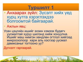 Туршилт 1
 Анхаарах зүйл: Зүсэлт хийх үед
хурц хутга хэрэглэхдээ
болгоомтой байгаарай.
 Ажлын явц:
Усан цэцгийн ишийг эозин хэмээх будагч
уусмалтай хуруу шилэнд хийж хонуулна.
Ишийг маш нимгэн хөндлөн огтлол хийгээд
микроскопоор харж аль хэсгээр уусмал
дамжсаныг тогтооно уу?
Дүгнэлт гаргаарай.
 