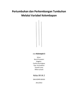 Pertumbuhan dan Perkembangan Tumbuhan
      Melalui Variabel Kelembapan




              Oleh Kelompok 3

                     Ketua :
                Nisa El Purwatari
                   Anggota :
              Cynthia Ayuningtyas
               Fyka Ferziandhani
                 Guesthi Lunes
                 Wiken Larasati



              Kelas XII IA 2
              SMA KORPRI BEKASI

                  2011/2012
 