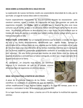 IDEAS SOBRE LA EVOLUCIÓN EN EL SIGLO XVII-XIX
La exploración de nuevos territorios reveló una sorprendente diversidad de la vida, por lo
que hubo un auge de nuevas ideas sobre la naturaleza.
Fueron especialmente importantes los descubrimientos durante las excavaciones para
construir caminos, minas y canales, de fragmentos de roca, que parecían ser parte de
organismos vivientes, los fósiles, pero se pensaba que la mayoría de ellos eran rocas
comunes que el viento, el agua o las personas habían labrado hasta darles forma de seres
vivos. Sin embargo conforme se descubrieron más y más fósiles se hizo evidente que se
trataba de restos de plantas o animales que habían muerto mucho tiempo atrás y que se
habían preservado en ella.
William Smith (1769-1839) fue un topógrafo británico que se dedico a estudiar las capas
de roca y los fósiles detenidamente; identificando que ciertos fósiles siempre se
encontraban en las mismas capas de roca, además que los fósiles encontrados en las capas
de roca más bajas eran muy diferentes de las formas modernas, mientras que la semejanza
con las formas modernas aumentaba gradualmente conforme se avanzaba hacia las rocas
más recientes. De esta forma concluyo que muchos de estos fósiles eran los restos de
especies de plantas o animales que se habian extinguido, es decir que ningún ejemplar de la
especie vivía aún en la Tierra.
Al considerar en conjunto esos hechos, los científicos
llegaron a la conclusión de que en el pasado vivieron
diferentes tipos de organismos en distintas épocas.
IDEAS NO EVOLUTIVAS A PARTIR DE LOS FÓSILES
A pesar de la creciente evidencia de los fósiles muchos
científicos no aceptaban la propuesta de que las especies
sufrían modificaciones y que algunas habían surgido a lo largo del tiempo, pues no se
atrevían a contradecir la idea de la creación por parte de Dios.
En su lugar fueron surgiendo ideas y teorías con el fin de explicar la multitud de especies
extintas:
 