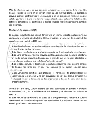 Más de 20 años después de que comenzó a elaborar sus ideas acerca de la evolución,
Darwin publicó su teoría en el libro El origen de las especies (1859). Su publicación
provocó grandes controversias y se opusieron a él los pensadores religiosos porque
echaba por tierra la teoría creacionista y movía al ser humano del centro de la Creación.
Este libro convenció a los científicos y al público educado de que los seres vivos cambian
con el tiempo.
El origen de las especies (1859)
La teoría de la evolución que postuló Darwin tuvo un enorme impacto en el pensamiento
europeo de la segunda mitad del siglo XIX. Los principales argumentos de El origen de las
especies, que se publicó en 1859 son:
1. Los tipos biológicos o especies no tienen una existencia fija ni estática sino que se
encuentran en cambio constante.
2. La vida se manifiesta como una lucha constante por la existencia y la supervivencia.
3. La lucha por la supervivencia provoca que los organismos que menos se adaptan a
un medio natural específico desaparezcan y permite que los mejores adaptados se
reproduzcan, a este proceso se le llama "selección natural".
4. La selección natural, el desarrollo y la evolución requieren de un enorme período
de tiempo, tan largo que en una vida humana no se pueden apreciar estos
fenómenos.
5. Las variaciones genéticas que producen el incremento de probabilidades de
supervivencia son azarosas y no son provocadas ni por Dios (como pensaban los
religiosos) ni por la tendencia de los organismos a buscar la perfección (como
proponía Lamarck).
Además de este libro, Darwin escribió dos más: Variaciones en plantas y animales
domesticados (1868) y La descendencia del hombre y la selección en relación al
sexo (1871).
La obra de Charles Darwin sentó las bases de la biología evolutiva moderna. Y aunque
actualmente se sabe que las especies han evolucionado a lo largo del tiempo, aún no
está muy claro cómo ha sucedido esto.
 