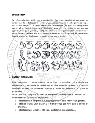 EMBRIOLOGÍA
Se refiere a la observación hecha por Karl Von Baer en el siglo XIX, de que todos los
embriones de vertebrados muestran un gran parecido entre sí en las primeras etapas
de su desarrollo. La única explicación convincente es que sus antepasados
vertebrados poseían genes que dirigían el desarrollo de ciertas estructuras, por
ejemplo, branquias y colas, y en algunos animales estos permanecen activos durante
el desarrollo y en otros solo están activos durante las etapas iniciales del desarrollo y
las estructuras se pierden por completo o son poco notorias.
ANÁLISIS BIOQUÍMICO
Una herramienta especialmente potente es la capacidad para determinar
rápidamente la secuencia de nucleótidos en una molécula de ADN, esto permite
comparar el ADN de diferentes especies y poner de manifiesto el grado de
parentesco.
Otros procesos bioquímicos que se comparten universalmente demuestran la
herencia común de todos los organismos:
o Todas las células emplean el ADN como portador de la información genética.
o Todas las células usan el ARN y el mismo codigo genetico para la síntesis de
proteínas.
o Todas las células utilizan el ATP como portador de energía celular.
 